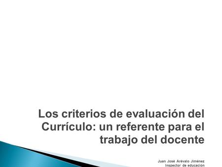Los criterios de evaluación del Currículo: un referente para el trabajo del docente Juan José Arévalo Jiménez Inspector de educación.