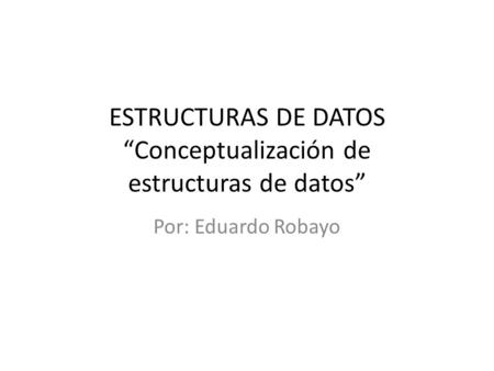 ESTRUCTURAS DE DATOS “Conceptualización de estructuras de datos” Por: Eduardo Robayo.