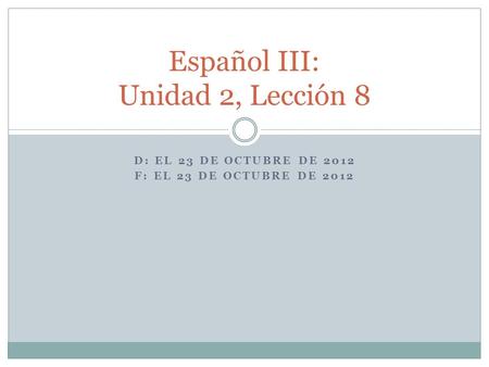 D: EL 23 DE OCTUBRE DE 2012 F: EL 23 DE OCTUBRE DE 2012 Español III: Unidad 2, Lección 8.