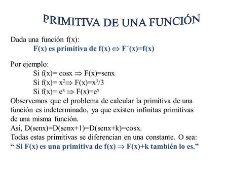 Dada una función f(x): F(x) es primitiva de f(x)  F´(x)=f(x) Por ejemplo: Si f(x)= cosx  F(x)=senx Si f(x)= x 2  F(x)=x 3 /3 Si f(x)= e x  F(x)=e.