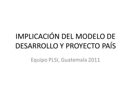 IMPLICACIÓN DEL MODELO DE DESARROLLO Y PROYECTO PAÍS Equipo PLSI, Guatemala 2011.
