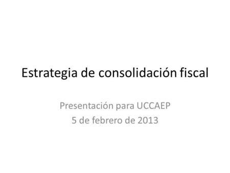Estrategia de consolidación fiscal Presentación para UCCAEP 5 de febrero de 2013.