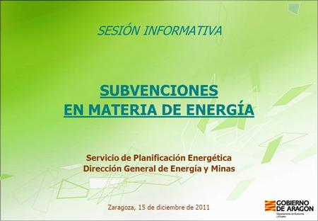 SESIÓN INFORMATIVA SUBVENCIONES EN MATERIA DE ENERGÍA Servicio de Planificación Energética Dirección General de Energía y Minas Zaragoza, 15 de diciembre.