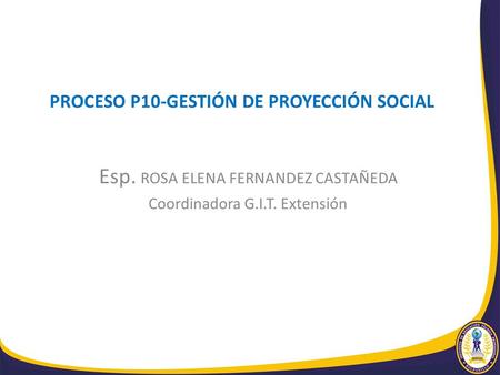 PROCESO P10-GESTIÓN DE PROYECCIÓN SOCIAL Esp. ROSA ELENA FERNANDEZ CASTAÑEDA Coordinadora G.I.T. Extensión.