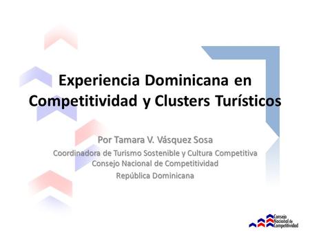 Experiencia Dominicana en Competitividad y Clusters Turísticos Por Tamara V. Vásquez Sosa Coordinadora de Turismo Sostenible y Cultura Competitiva Consejo.