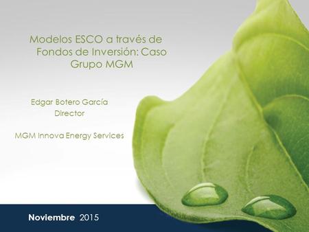 Modelos ESCO a través de Fondos de Inversión: Caso Grupo MGM Noviembre 2015 Edgar Botero García Director MGM Innova Energy Services.