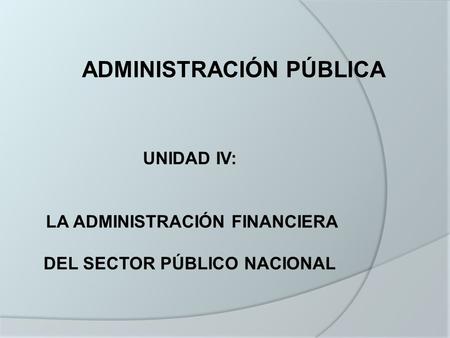 UNIDAD IV: LA ADMINISTRACIÓN FINANCIERA DEL SECTOR PÚBLICO NACIONAL ADMINISTRACIÓN PÚBLICA.