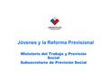 Jóvenes y la Reforma Previsional Ministerio del Trabajo y Previsión Social Subsecretaría de Previsión Social.