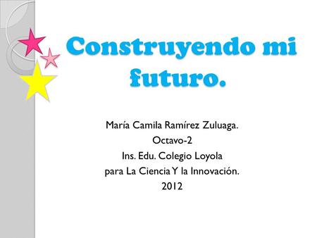 Construyendo mi futuro. Construyendo mi futuro. María Camila Ramírez Zuluaga. Octavo-2 Ins. Edu. Colegio Loyola para La Ciencia Y la Innovación. 2012.