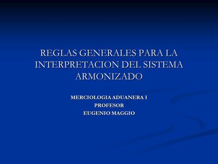 REGLAS GENERALES PARA LA INTERPRETACION DEL SISTEMA ARMONIZADO MERCIOLOGIA ADUANERA I PROFESOR EUGENIO MAGGIO.