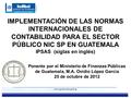 IMPLEMENTACIÓN DE LAS NORMAS INTERNACIONALES DE CONTABILIDAD PARA EL SECTOR PÚBLICO NIC SP EN GUATEMALA IPSAS (siglas en inglés) Ponente por el Ministerio.