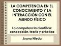 LA COMPETENCIA EN EL CONOCIMIENTO Y LA INTERACCIÓN CON EL MUNDO FÍSICO La competencia científica: concepción, teoría y práctica Juana Nieda.