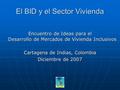 El BID y el Sector Vivienda Encuentro de Ideas para el Desarrollo de Mercados de Vivienda Inclusivos Cartagena de Indias, Colombia Diciembre de 2007.