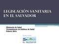 Legislación SANITARIA EN EL SALVADOR Ministerio de Salud Viceministerio de Políticas de Salud Febrero 2014.