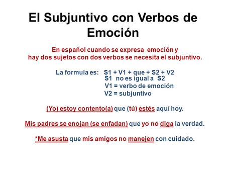 El Subjuntivo con Verbos de Emoción En español cuando se expresa emoción y hay dos sujetos con dos verbos se necesita el subjuntivo. La formula es: S1.