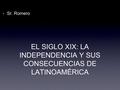 EL SIGLO XIX: LA INDEPENDENCIA Y SUS CONSECUENCIAS DE LATINOAMÉRICA Sr. Romero.