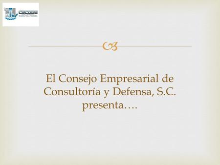  El Consejo Empresarial de Consultoría y Defensa, S.C. presenta….