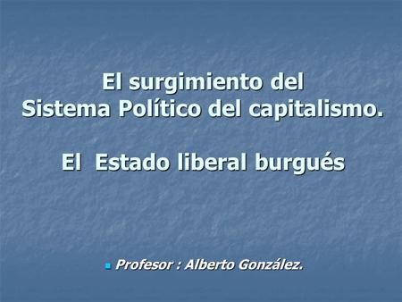 El surgimiento del Sistema Político del capitalismo. El Estado liberal burgués Profesor : Alberto González. Profesor : Alberto González.