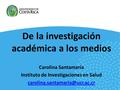 De la investigación académica a los medios Carolina Santamaría Instituto de Investigaciones en Salud