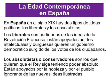 La Edad Contemporánea en España En España en el siglo XIX hay dos tipos de ideas políticas: los liberales y los absolutistas. Los liberales son partidarios.