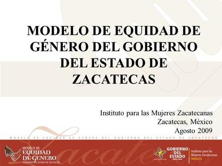 MODELO DE EQUIDAD DE GÉNERO DEL GOBIERNO DEL ESTADO DE ZACATECAS Instituto para las Mujeres Zacatecanas Zacatecas, México Agosto 2009.