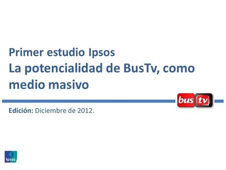 Primer estudio Ipsos La potencialidad de BusTv, como medio masivo Edición: Diciembre de 2012.