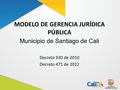 MODELO DE GERENCIA JURÍDICA PÚBLICA Decreto 930 de 2010 Decreto 471 de 2012 Municipio de Santiago de Cali.