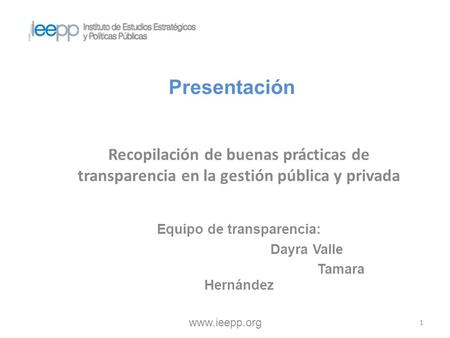Presentación Recopilación de buenas prácticas de transparencia en la gestión pública y privada www.ieepp.org 1 Equipo de transparencia: Dayra Valle Tamara.
