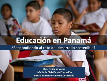 Dra. Emiliana Vegas Jefa de la División de Educación Banco Interamericano de Desarrollo ¿Respondiendo al reto del desarrollo sostenible? Educación en Panamá.