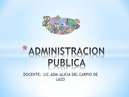 DOCENTE: LIC.ADM.ALICIA DEL CARPIO DE LAZO. * Preliminar * La Administración pública es un elemento básico del Estado para el ejercicio ejecutivo del.
