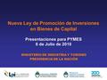 Nueva Ley de Promoción de Inversiones en Bienes de Capital Presentaciones para PYMES 6 de Julio de 2010 MINISTERIO DE INDUSTRIA Y TURISMO PRESIDENCIA DE.