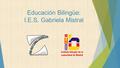 Educación Bilingüe: I.E.S. Gabriela Mistral. BILINGÜISMO EN NUESTRO CENTRO El I.E.S. Gabriela Mistral forma parte del primer grupo de institutos bilingües.