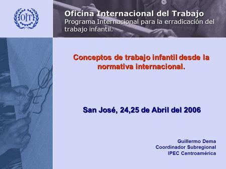 Conceptos de trabajo infantil desde la normativa internacional. San José, 24,25 de Abril del 2006 Guillermo Dema Coordinador Subregional IPEC Centroamérica.