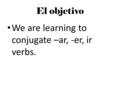 El objetivo We are learning to conjugate –ar, -er, ir verbs.