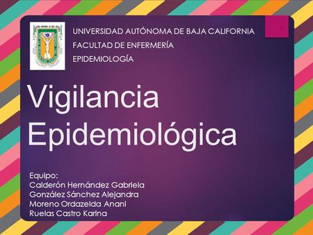 Vigilancia Epidemiológica UNIVERSIDAD AUTÓNOMA DE BAJA CALIFORNIA FACULTAD DE ENFERMERÍA EPIDEMIOLOGÍA Equipo: Calderón Hernández Gabriela González Sánchez.