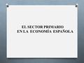 EL SECTOR PRIMARIO EN LA ECONOMÍA ESPAÑOLA. Delimitación y clasificación.- Sector primario Sector primario Sector agrario Sector pesquero Agricultura.