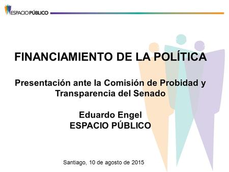 FINANCIAMIENTO DE LA POLÍTICA Presentación ante la Comisión de Probidad y Transparencia del Senado Eduardo Engel ESPACIO PÚBLICO Santiago, 10 de agosto.