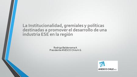 La Institucionalidad, gremiales y políticas destinadas a promover el desarrollo de una industria ESE en la región Rodrigo Balderrama A. Presidente ANESCO.