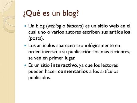 ¿Qué es un blog? Un blog (weblog o bitácora) es un sitio web en el cual uno o varios autores escriben sus artículos (posts). Los artículos aparecen cronológicamente.