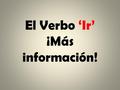 El Verbo ‘Ir’ ¡Más información!. You already know: Ir – To go SingularPlural Yo voyNosotros vamos Tú vas Él/ella/Usted vaEllos(as)/Ustedes van.