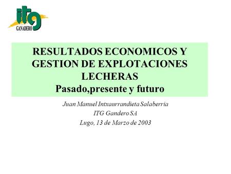 RESULTADOS ECONOMICOS Y GESTION DE EXPLOTACIONES LECHERAS Pasado,presente y futuro Juan Manuel Intxaurrandieta Salaberria ITG Gandero SA Lugo, 13 de Marzo.