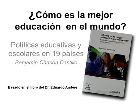 Políticas educativas y escolares en 19 países Benjamín Chacón Castillo Basado en el libro del Dr. Eduardo Andere ¿ Cómo es la mejor educación en el mundo?