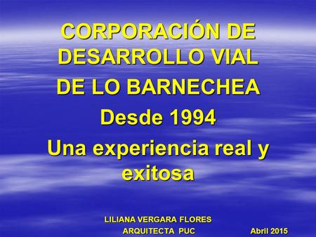 CORPORACIÓN DE DESARROLLO VIAL DE LO BARNECHEA Desde 1994 Una experiencia real y exitosa LILIANA VERGARA FLORES ARQUITECTA PUC Abril 2015 ARQUITECTA PUC.