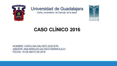 Universidad de Guadalajara Centro universitario de Ciencias de la Salud. CASO CLÌNICO 2016 NOMBRE: CAROLINA GALINDO ZAZUETA ASESOR: ANA MARLEN GALINDO.