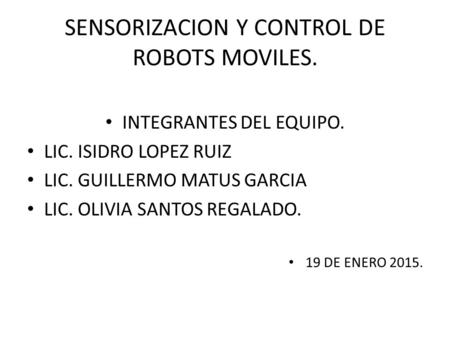 SENSORIZACION Y CONTROL DE ROBOTS MOVILES. INTEGRANTES DEL EQUIPO. LIC. ISIDRO LOPEZ RUIZ LIC. GUILLERMO MATUS GARCIA LIC. OLIVIA SANTOS REGALADO. 19 DE.