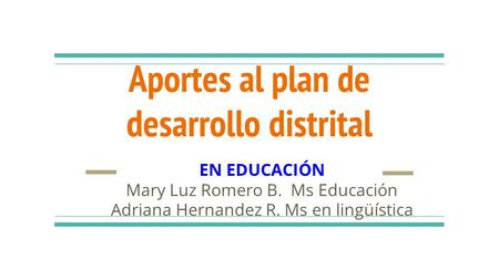 Aportes al plan de desarrollo distrital EN EDUCACIÓN Mary Luz Romero B. Ms Educación Adriana Hernandez R. Ms en lingüística.