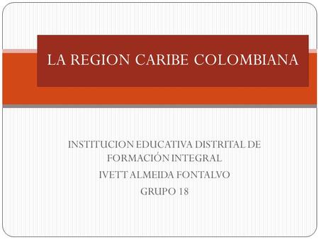 INSTITUCION EDUCATIVA DISTRITAL DE FORMACIÓN INTEGRAL IVETT ALMEIDA FONTALVO GRUPO 18 LA REGION CARIBE COLOMBIANA.