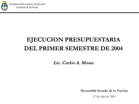 EJECUCION PRESUPUESTARIA DEL PRIMER SEMESTRE DE 2004 Lic. Carlos A. Mosse Honorable Senado de la Nación 27 de julio de 2004 Ministerio de Economía y Producción.
