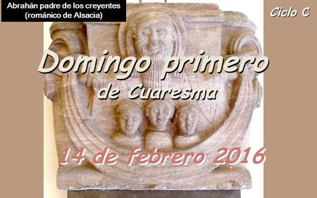 Ciclo C Domingo primero de Cuaresma Domingo primero de Cuaresma 14 de febrero 2016 Abrahán padre de los creyentes (románico de Alsacia)