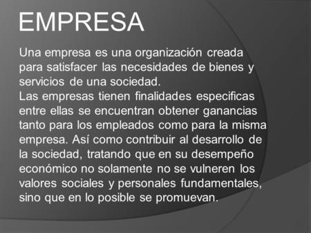 EMPRESA Una empresa es una organización creada para satisfacer las necesidades de bienes y servicios de una sociedad. Las empresas tienen finalidades especificas.